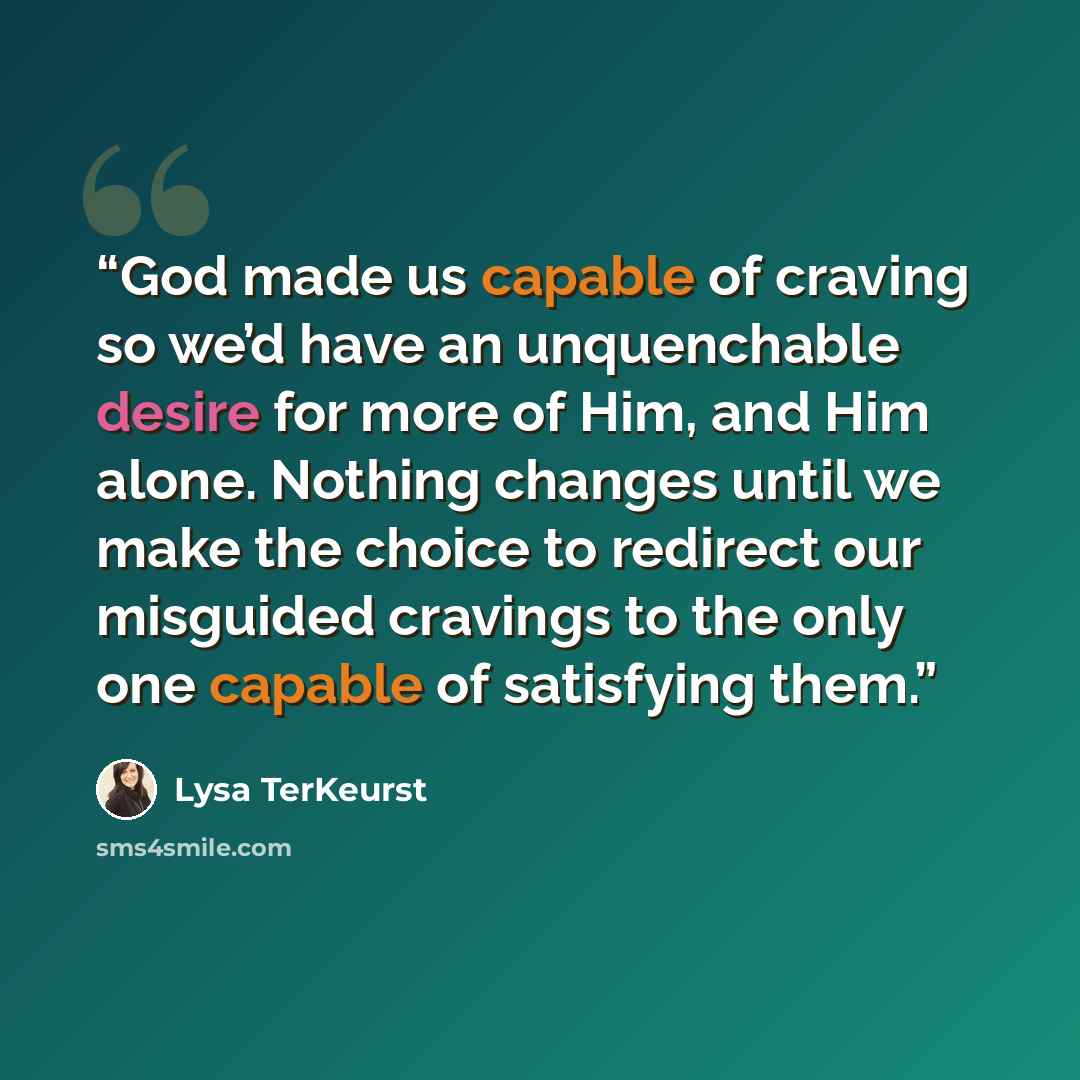 “God made us capable of craving so we’d have an unquenchable desire for more of Him, and Him alone. Nothing changes until we make the choice to redirect our misguided cravings to the only one capable of satisfying them.” quote by Lysa TerKeurst