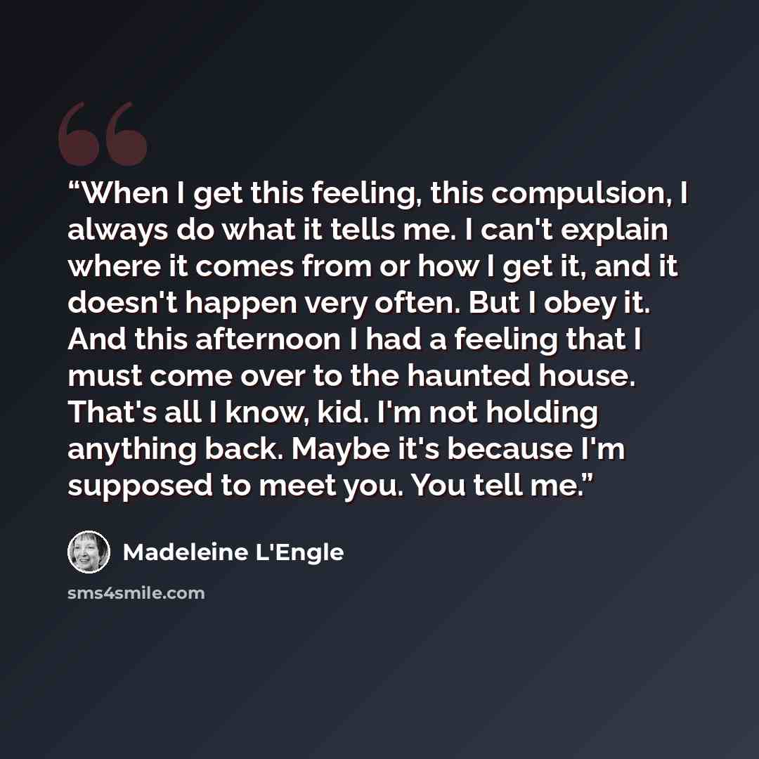 “When I get this feeling, this compulsion, I always do what it tells me. I can't explain where it comes from or how I get it, and it doesn't happen very often. But I obey it. And this afternoon I had a feeling that I must come over to the haunted house. That's all I know, kid. I'm not holding…” quote by Madeleine L'Engle