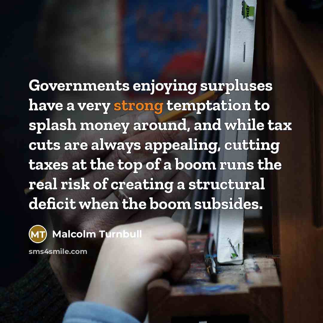 “Governments enjoying surpluses have a very strong temptation to splash money around, and while tax cuts are always appealing, cutting taxes at the top of a boom runs the real risk of creating a structural deficit when the boom subsides.” quote by Malcolm Turnbull