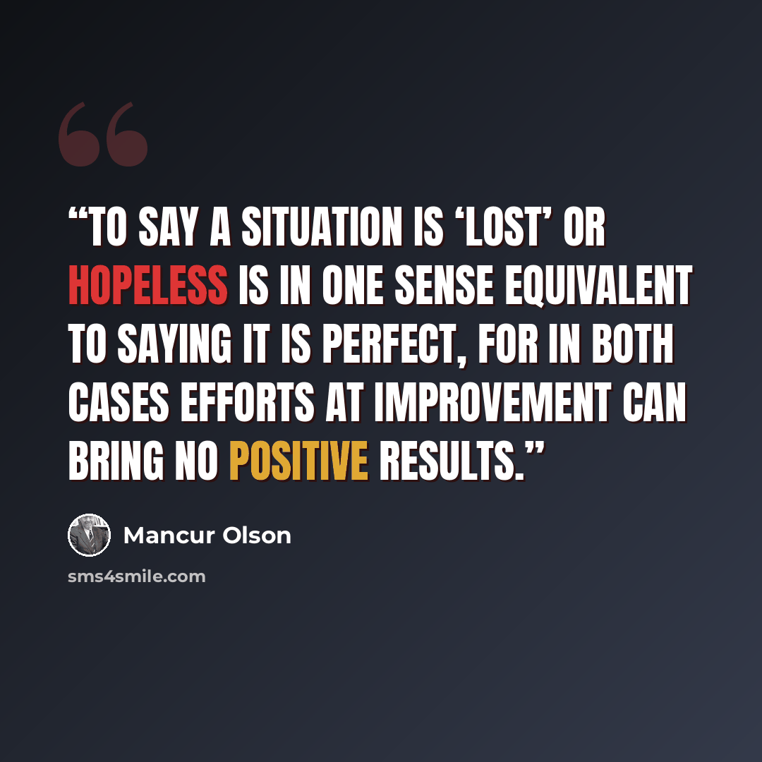 “To say a situation is ‘lost’ or hopeless is in one sense equivalent to saying it is perfect, for in both cases efforts at improvement can bring no positive results.” quote by Mancur Olson