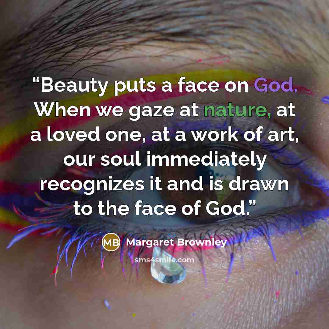 “Beauty puts a face on God. When we gaze at nature, at a loved one, at a work of art, our soul immediately recognizes it and is drawn to the face of God.” quote by Margaret Brownley