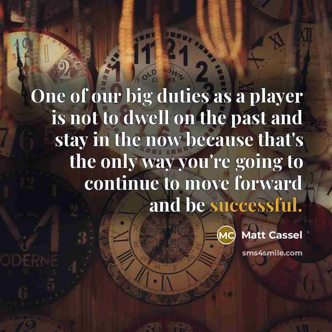 “One of our big duties as a player is not to dwell on the past and stay in the now because that's the only way you're going to continue to move forward and be successful.” quote by Matt Cassel