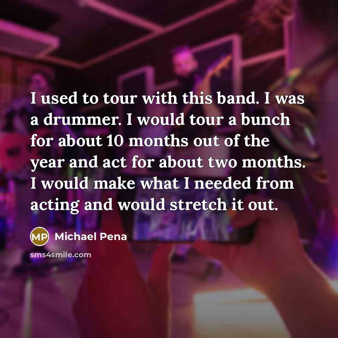 “I used to tour with this band. I was a drummer. I would tour a bunch for about 10 months out of the year and act for about two months. I would make what I needed from acting and would stretch it out.” quote by Michael Pena