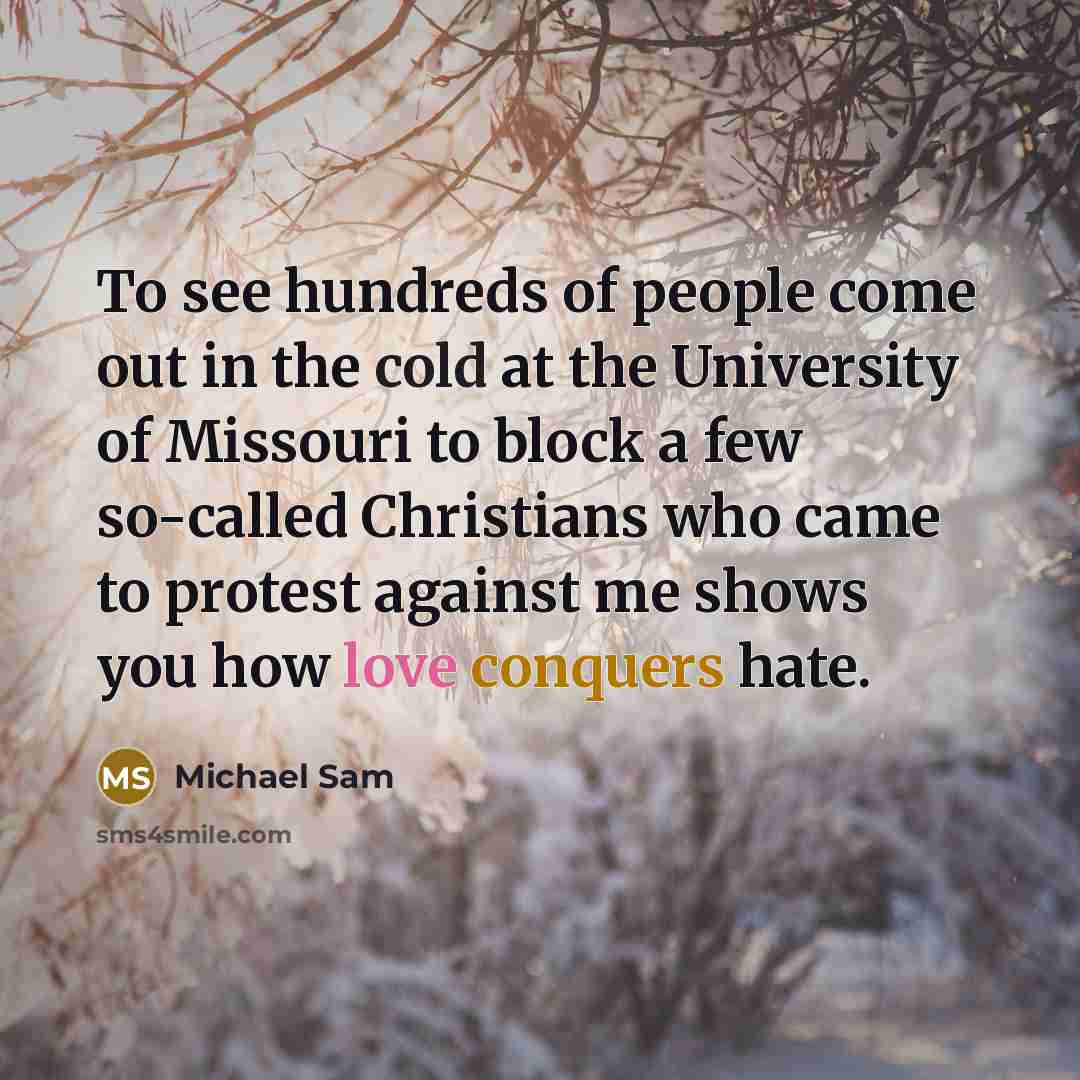 “To see hundreds of people come out in the cold at the University of Missouri to block a few so-called Christians who came to protest against me shows you how love conquers hate.” quote by Michael Sam