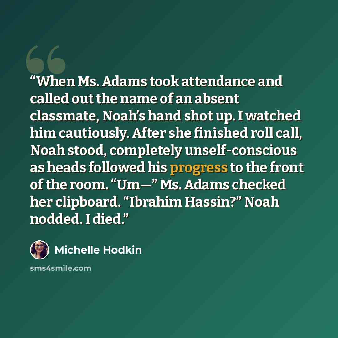 “When Ms. Adams took attendance and called out the name of an absent classmate, Noah’s hand shot up. I watched him cautiously. After she finished roll call, Noah stood, completely unself-conscious as heads followed his progress to the front of the room. “Um—” Ms. Adams checked her clipboard…” quote by Michelle Hodkin