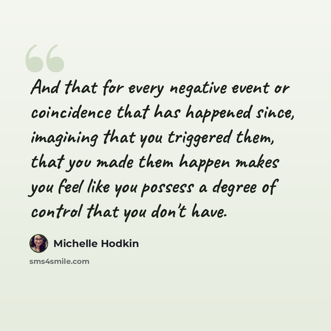 “And that for every negative event or coincidence that has happened since, imagining that you triggered them, that you made them happen makes you feel like you possess a degree of control that you don't have.” quote by Michelle Hodkin