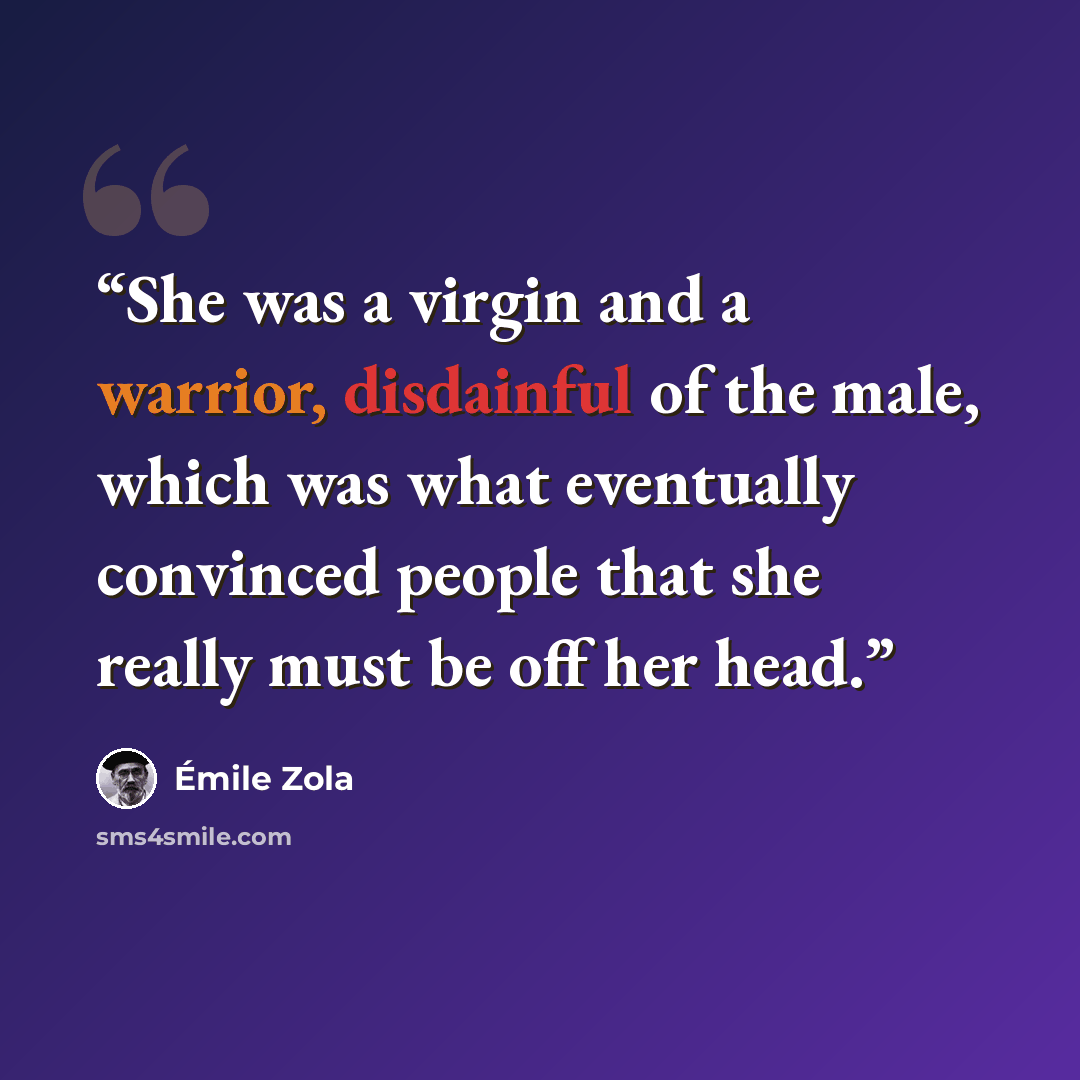 “She was a virgin and a warrior, disdainful of the male, which was what eventually convinced people that she really must be off her head.” quote by Émile Zola