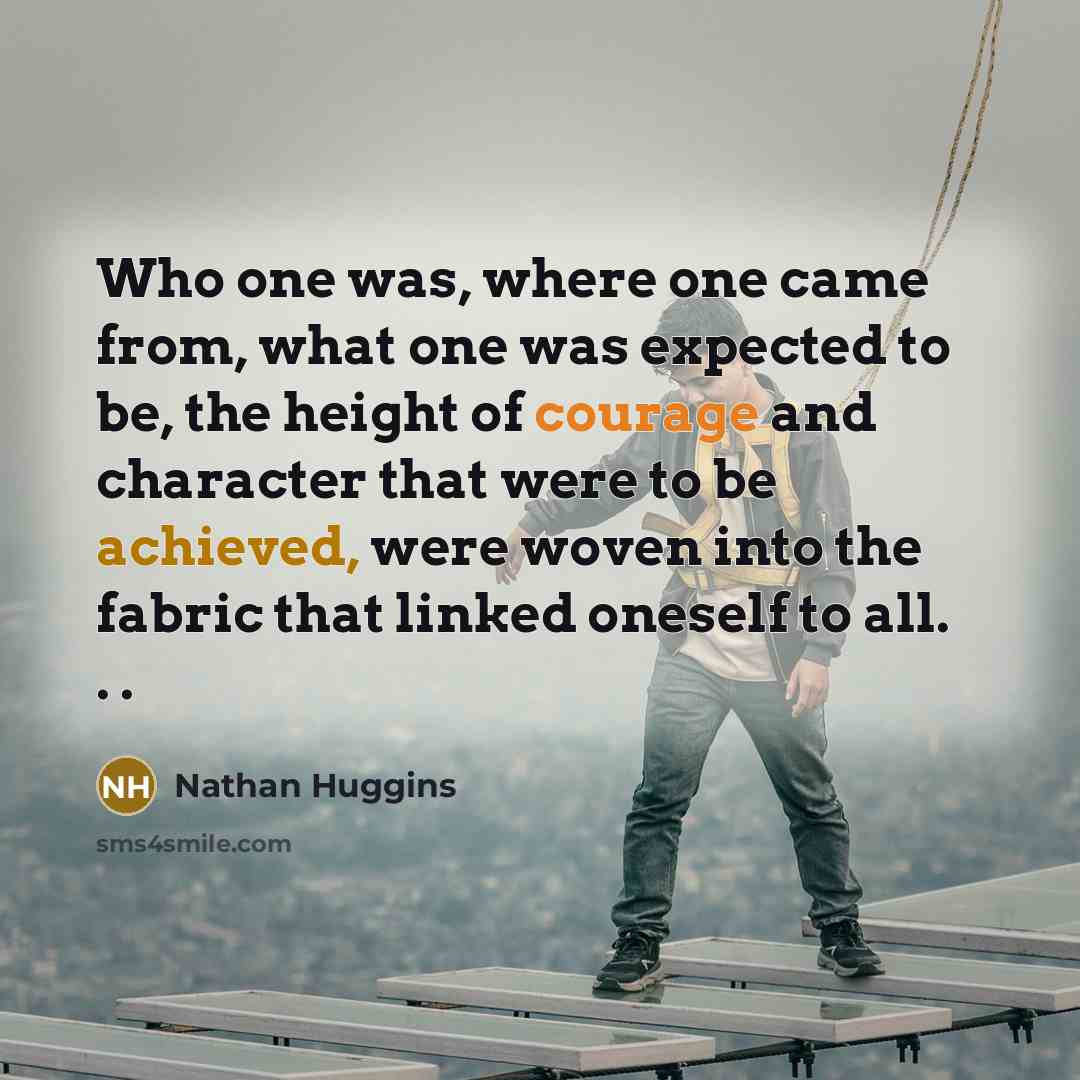 “Who one was, where one came from, what one was expected to be, the height of courage and character that were to be achieved, were woven into the fabric that linked oneself to all. . .” quote by Nathan Huggins