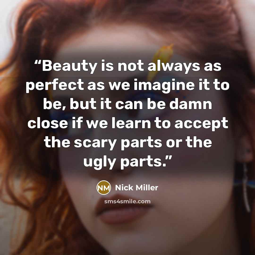 “Beauty is not always as perfect as we imagine it to be, but it can be damn close if we learn to accept the scary parts or the ugly parts.” quote by Nick Miller