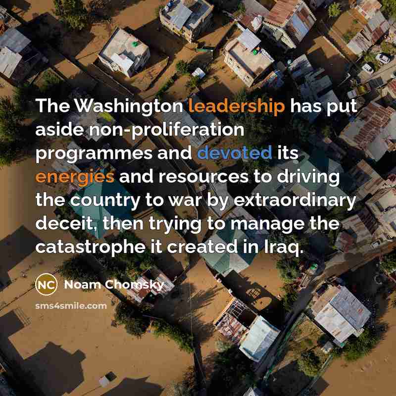 “The Washington leadership has put aside non-proliferation programmes and devoted its energies and resources to driving the country to war by extraordinary deceit, then trying to manage the catastrophe it created in Iraq.” quote by Noam Chomsky