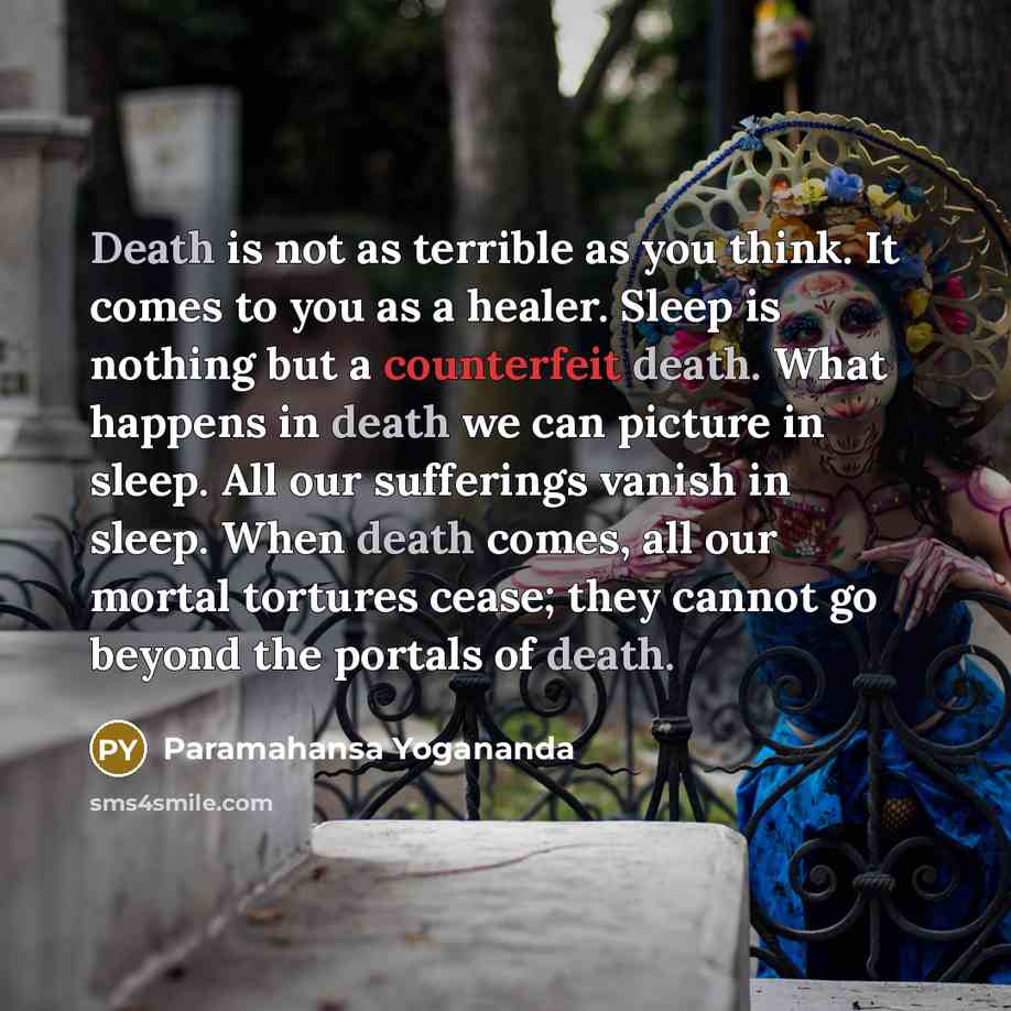 “Death is not as terrible as you think. It comes to you as a healer. Sleep is nothing but a counterfeit death. What happens in death we can picture in sleep. All our sufferings vanish in sleep. When death comes, all our mortal tortures cease; they cannot go beyond the portals of death.” quote by Paramahansa Yogananda