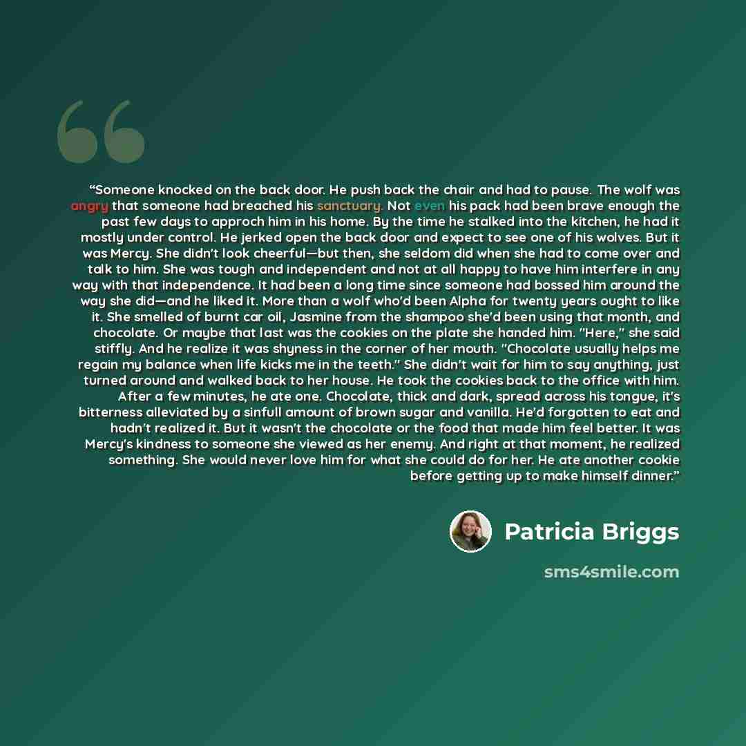 “Someone knocked on the back door. He push back the chair and had to pause. The wolf was angry that someone had breached his sanctuary. Not even his pack had been brave enough the past few days to approch him in his home. By the time he stalked into the kitchen, he had it mostly under control. He…” quote by Patricia Briggs