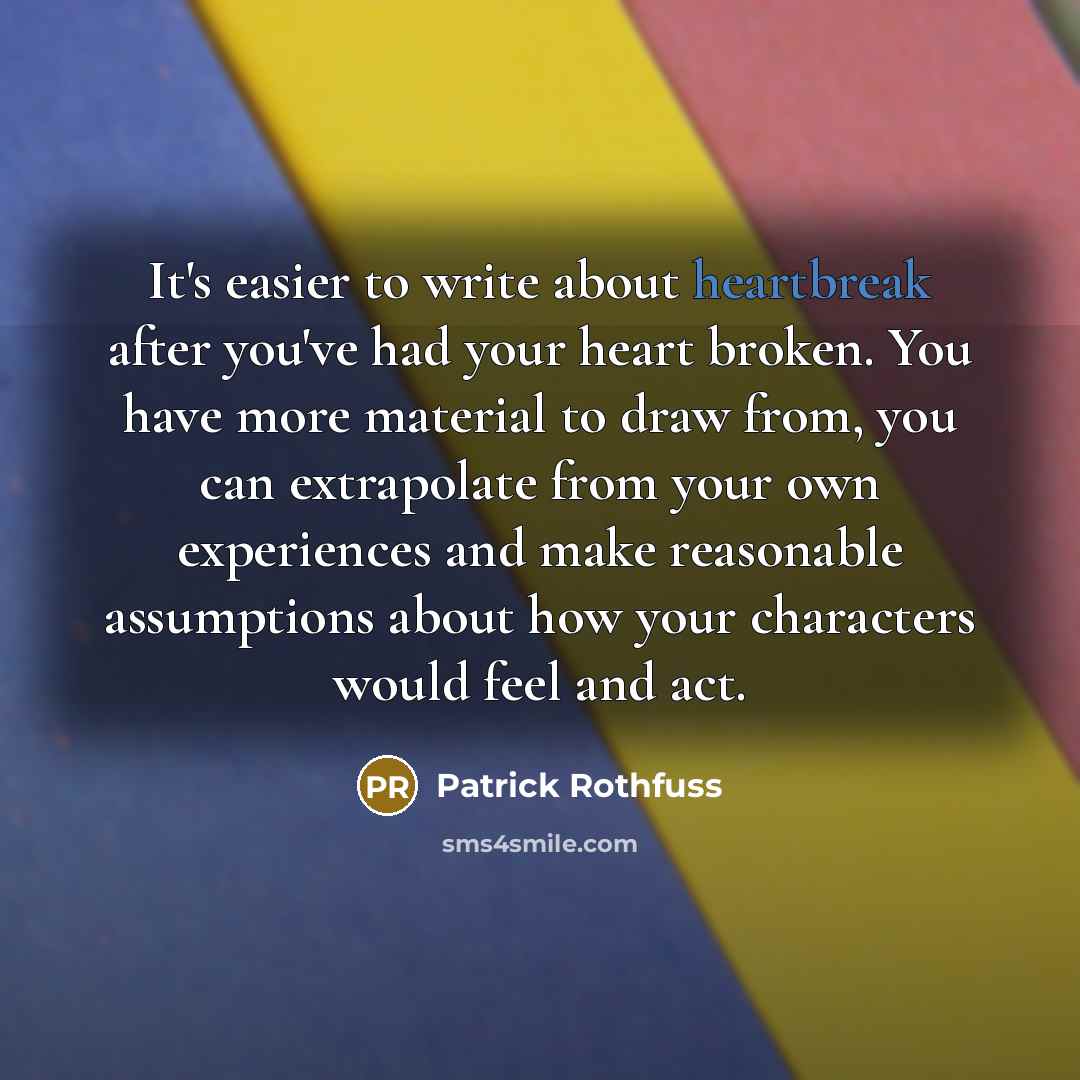“It's easier to write about heartbreak after you've had your heart broken. You have more material to draw from, you can extrapolate from your own experiences and make reasonable assumptions about how your characters would feel and act.” quote by Patrick Rothfuss