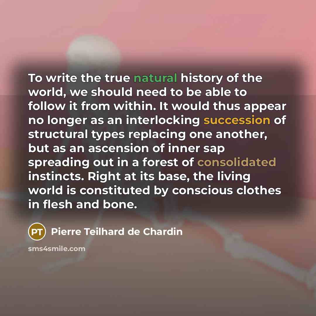 “To write the true natural history of the world, we should need to be able to follow it from within. It would thus appear no longer as an interlocking succession of structural types replacing one another, but as an ascension of inner sap spreading out in a forest of consolidated instincts. Right at…” quote by Pierre Teilhard de Chardin