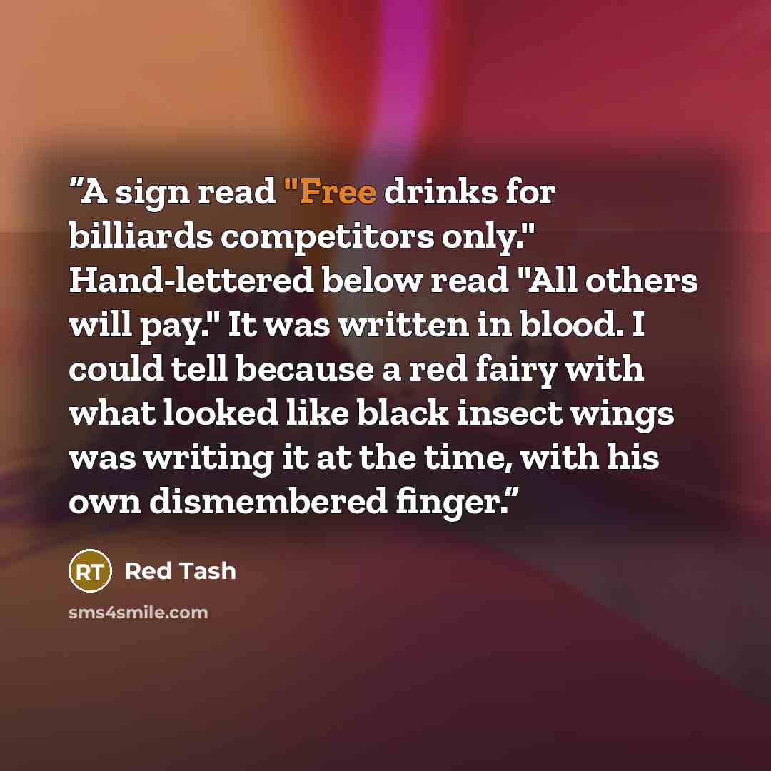 “A sign read "Free drinks for billiards competitors only." Hand-lettered below read "All others will pay." It was written in blood. I could tell because a red fairy with what looked like black insect wings was writing it at the time, with his own dismembered finger.” quote by Red Tash