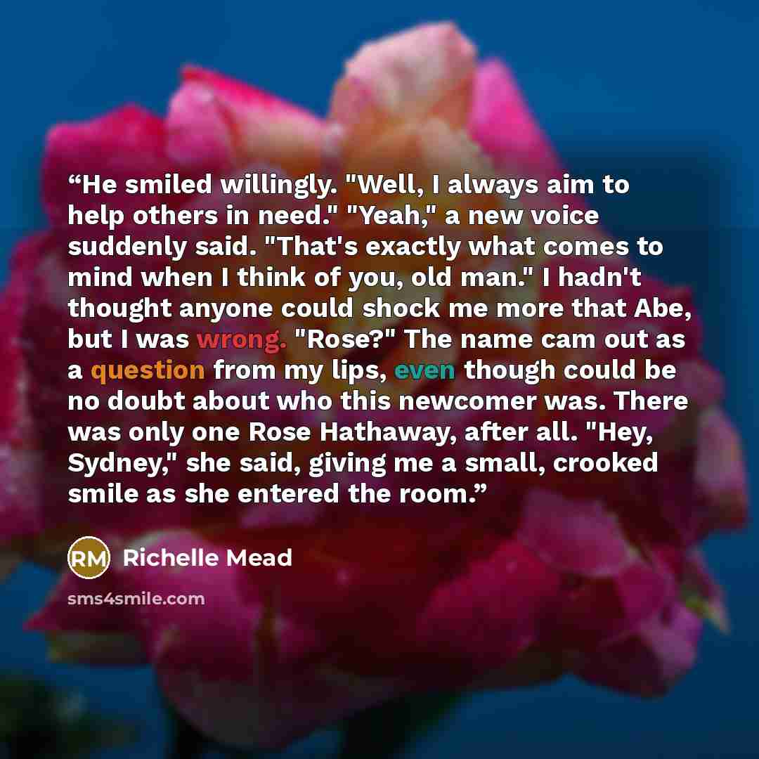 “He smiled willingly. "Well, I always aim to help others in need." "Yeah," a new voice suddenly said. "That's exactly what comes to mind when I think of you, old man." I hadn't thought anyone could shock me more that Abe, but I was wrong. "Rose?" The name cam out as a question from my lips, even…” quote by Richelle Mead