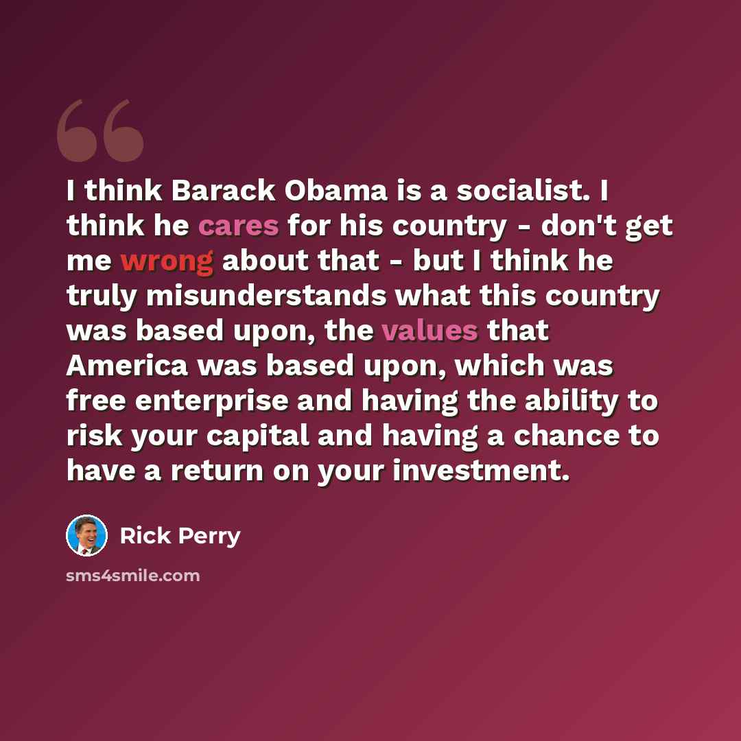 “I think Barack Obama is a socialist. I think he cares for his country - don't get me wrong about that - but I think he truly misunderstands what this country was based upon, the values that America was based upon, which was free enterprise and having the ability to risk your capital and having a…” quote by Rick Perry
