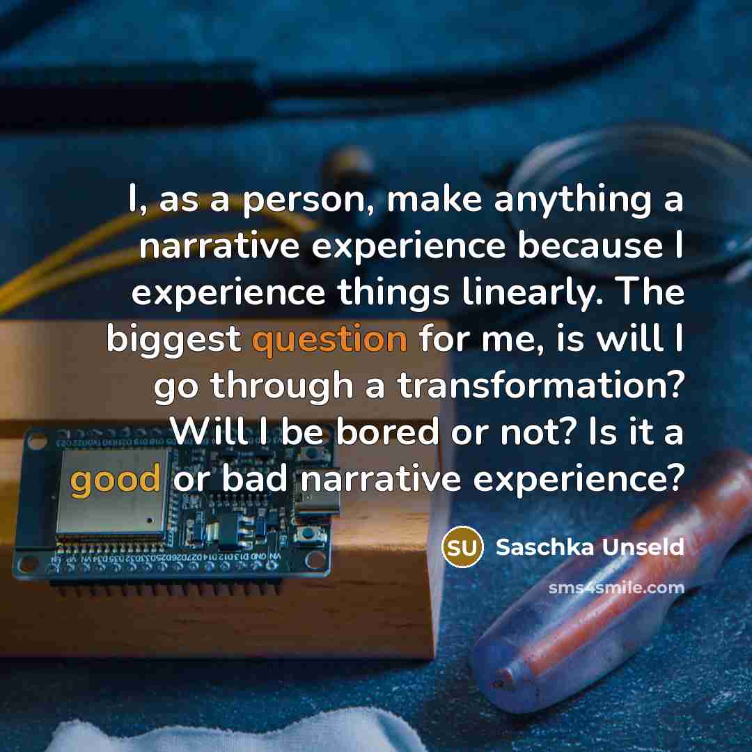 “I, as a person, make anything a narrative experience because I experience things linearly. The biggest question for me, is will I go through a transformation? Will I be bored or not? Is it a good or bad narrative experience?” quote by Saschka Unseld