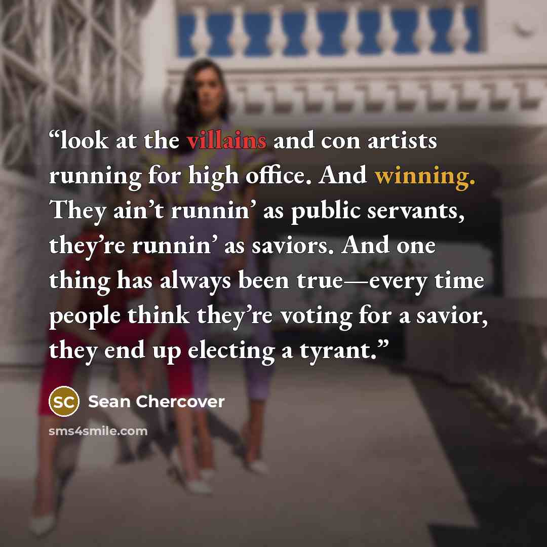 “look at the villains and con artists running for high office. And winning. They ain’t runnin’ as public servants, they’re runnin’ as saviors. And one thing has always been true—every time people think they’re voting for a savior, they end up electing a tyrant.” quote by Sean Chercover