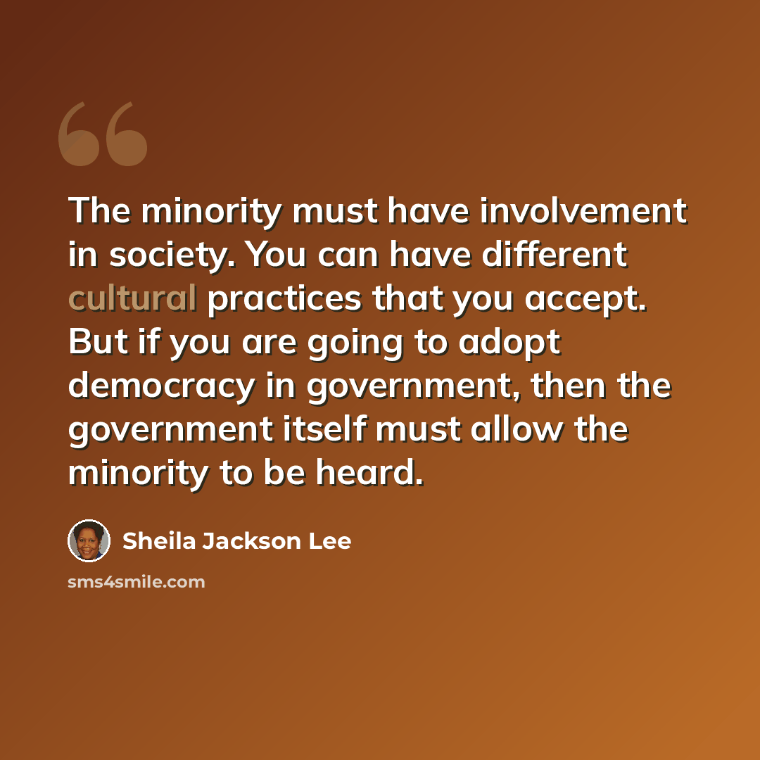 “The minority must have involvement in society. You can have different cultural practices that you accept. But if you are going to adopt democracy in government, then the government itself must allow the minority to be heard.” quote by Sheila Jackson Lee