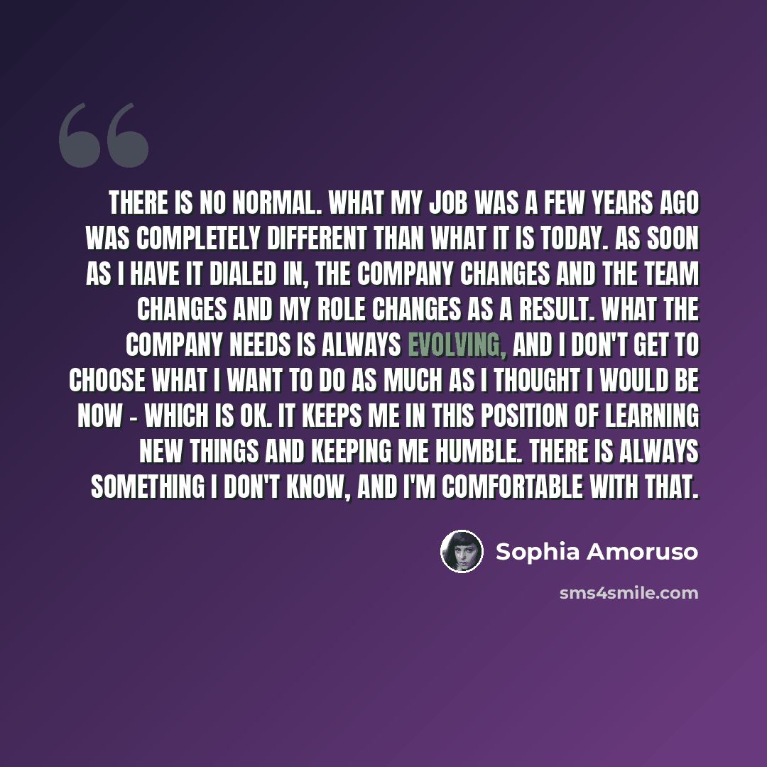 “There is no normal. What my job was a few years ago was completely different than what it is today. As soon as I have it dialed in, the company changes and the team changes and my role changes as a result. What the company needs is always evolving, and I don't get to choose what I want to do as…” quote by Sophia Amoruso