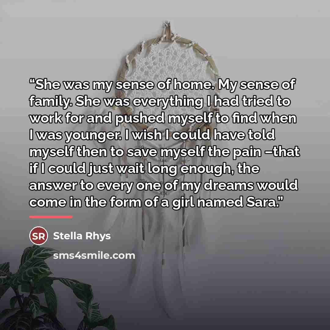 “She was my sense of home. My sense of family. She was everything I had tried to work for and pushed myself to find when I was younger. I wish I could have told myself then to save myself the pain –that if I could just wait long enough, the answer to every one of my dreams would come in the form of…” quote by Stella Rhys