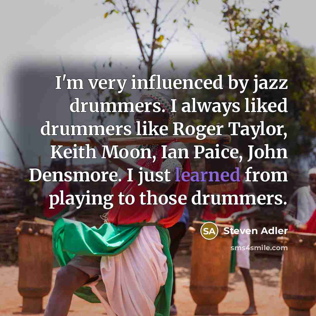 “I'm very influenced by jazz drummers. I always liked drummers like Roger Taylor, Keith Moon, Ian Paice, John Densmore. I just learned from playing to those drummers.” quote by Steven Adler
