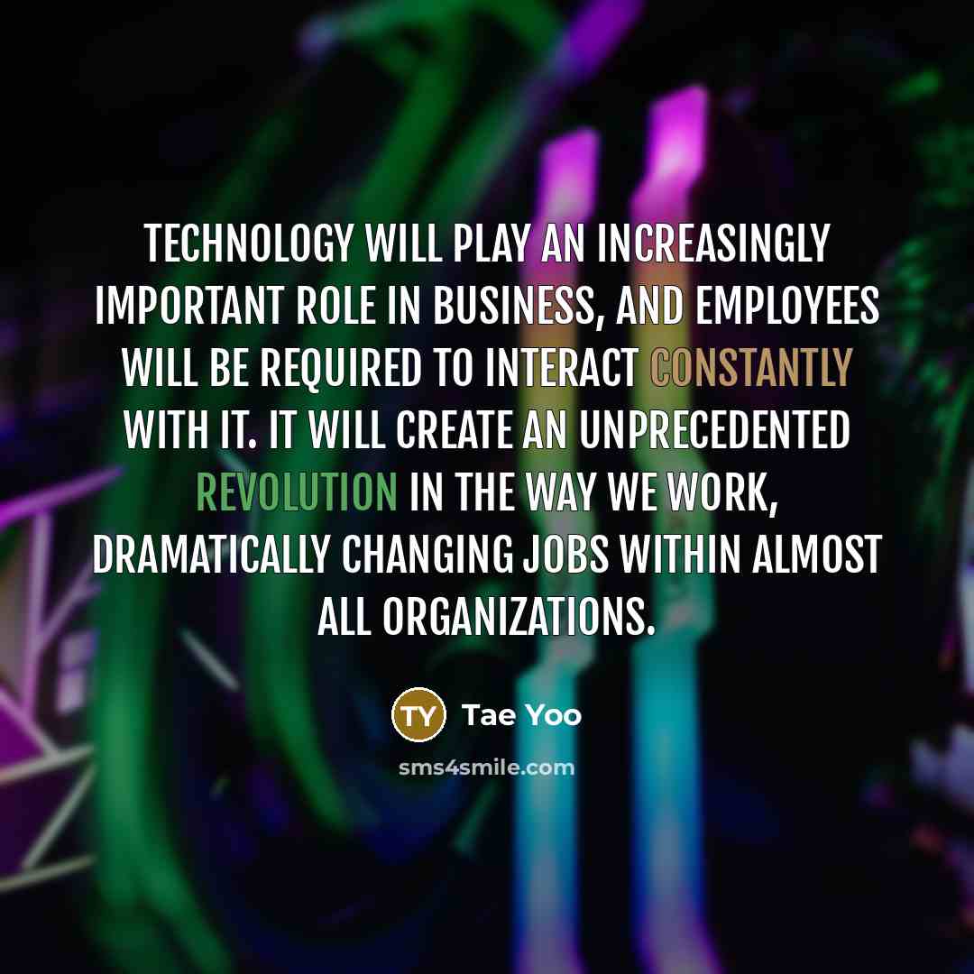 “Technology will play an increasingly important role in business, and employees will be required to interact constantly with it. It will create an unprecedented revolution in the way we work, dramatically changing jobs within almost all organizations.” quote by Tae Yoo