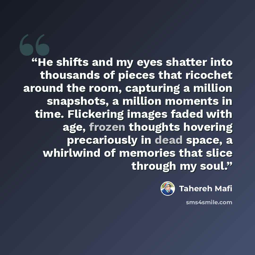 “He shifts and my eyes shatter into thousands of pieces that ricochet around the room, capturing a million snapshots, a million moments in time. Flickering images faded with age, frozen thoughts hovering precariously in dead space, a whirlwind of memories that slice through my soul.” quote by Tahereh Mafi