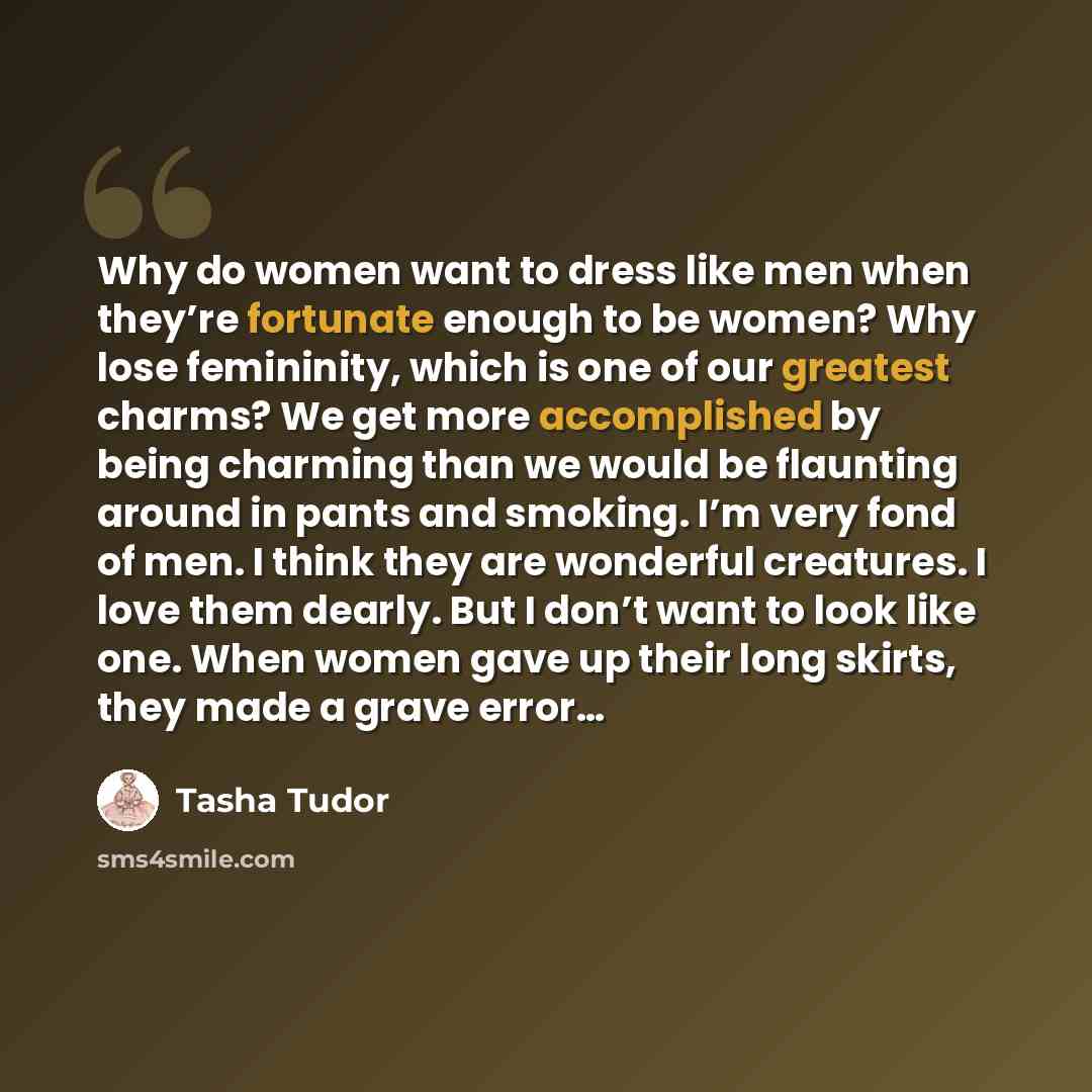 “Why do women want to dress like men when they’re fortunate enough to be women? Why lose femininity, which is one of our greatest charms? We get more accomplished by being charming than we would be flaunting around in pants and smoking. I’m very fond of men. I think they are wonderful creatures. I…” quote by Tasha Tudor