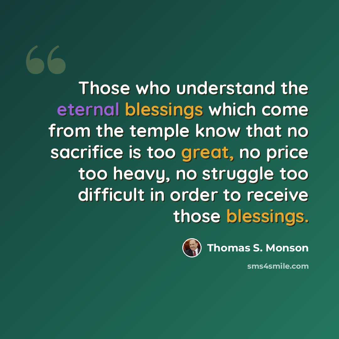 “Those who understand the eternal blessings which come from the temple know that no sacrifice is too great, no price too heavy, no struggle too difficult in order to receive those blessings.” quote by Thomas S. Monson
