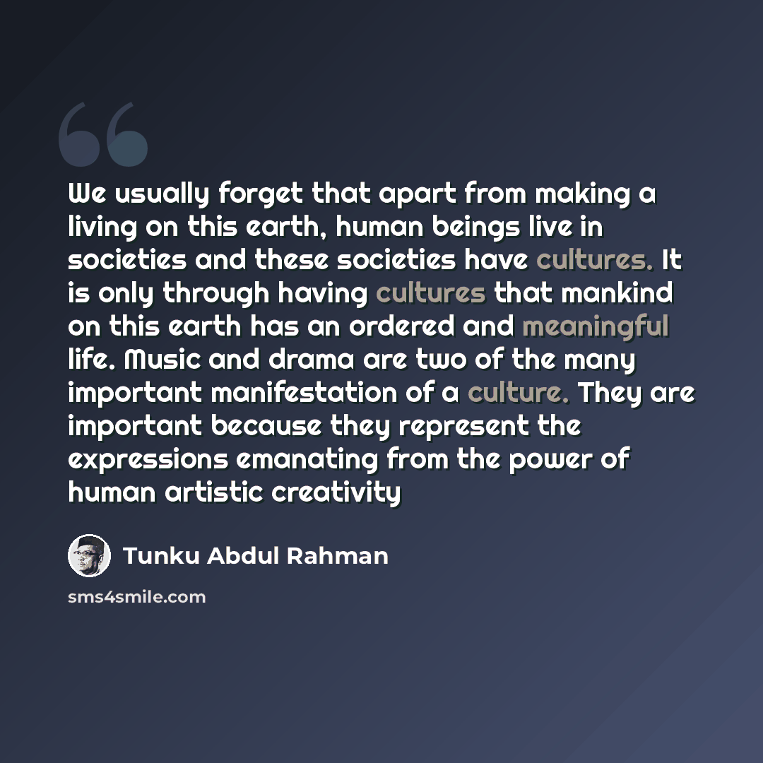 “We usually forget that apart from making a living on this earth, human beings live in societies and these societies have cultures. It is only through having cultures that mankind on this earth has an ordered and meaningful life. Music and drama are two of the many important manifestation of a…” quote by Tunku Abdul Rahman