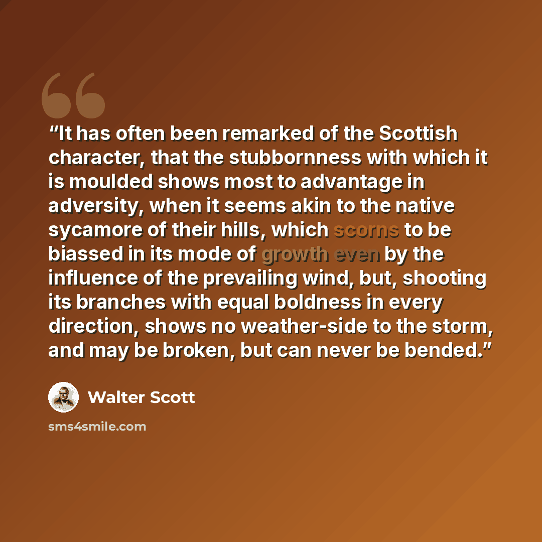 “It has often been remarked of the Scottish character, that the stubbornness with which it is moulded shows most to advantage in adversity, when it seems akin to the native sycamore of their hills, which scorns to be biassed in its mode of growth even by the influence of the prevailing wind, but…” quote by Walter Scott