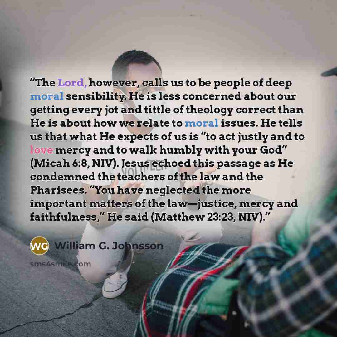 “The Lord, however, calls us to be people of deep moral sensibility. He is less concerned about our getting every jot and tittle of theology correct than He is about how we relate to moral issues. He tells us that what He expects of us is “to act justly and to love mercy and to walk humbly with…” quote by William G. Johnsson