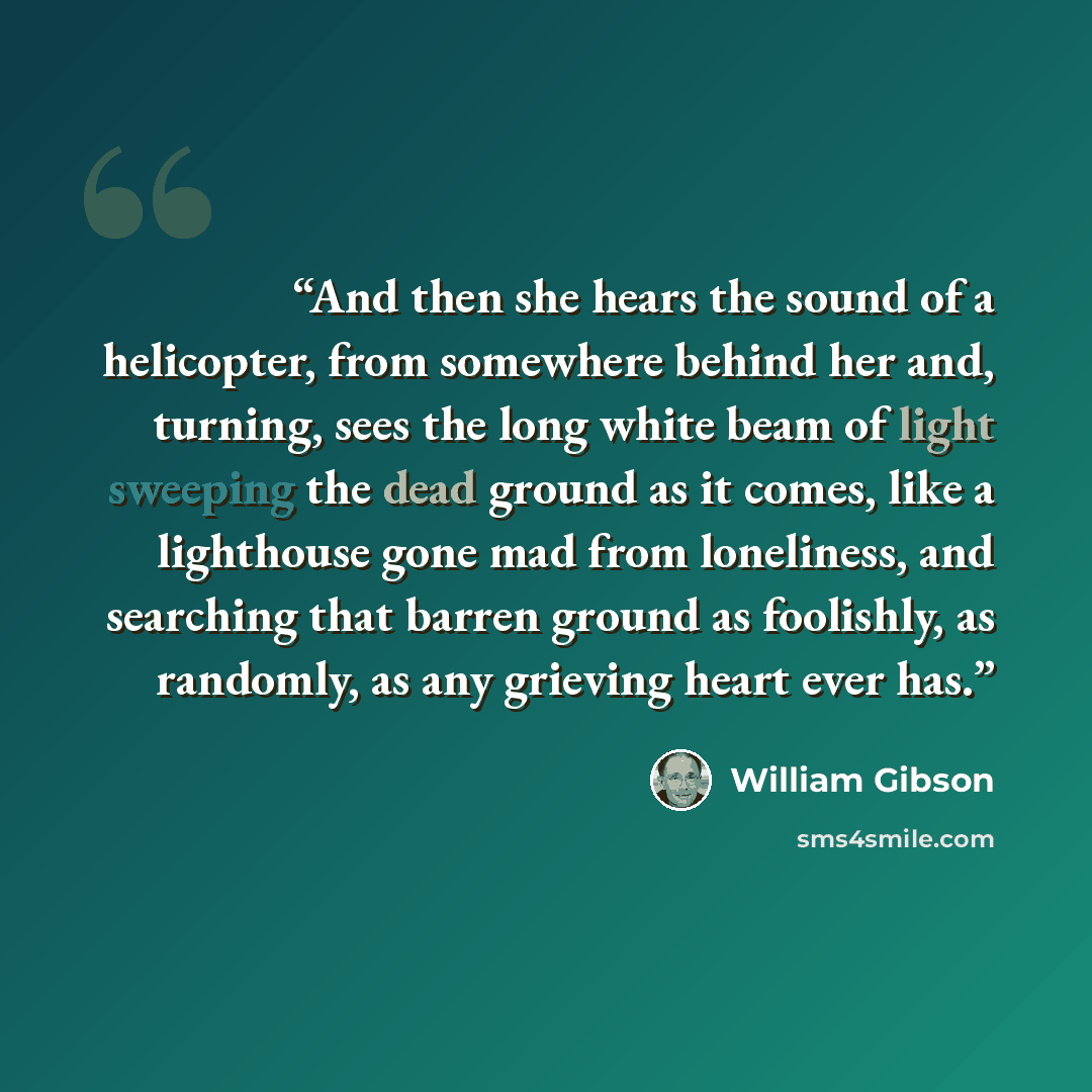 “And then she hears the sound of a helicopter, from somewhere behind her and, turning, sees the long white beam of light sweeping the dead ground as it comes, like a lighthouse gone mad from loneliness, and searching that barren ground as foolishly, as randomly, as any grieving heart ever has.” quote by William Gibson