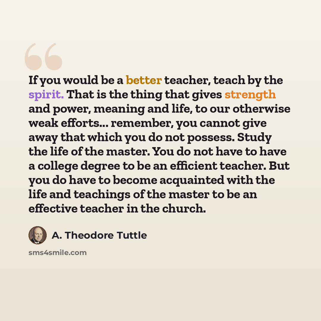 “If you would be a better teacher, teach by the spirit. That is the thing that gives strength and power, meaning and life, to our otherwise weak efforts... remember, you cannot give away that which you do not possess. Study the life of the master. You do not have to have a college degree to be an…” quote by A. Theodore Tuttle
