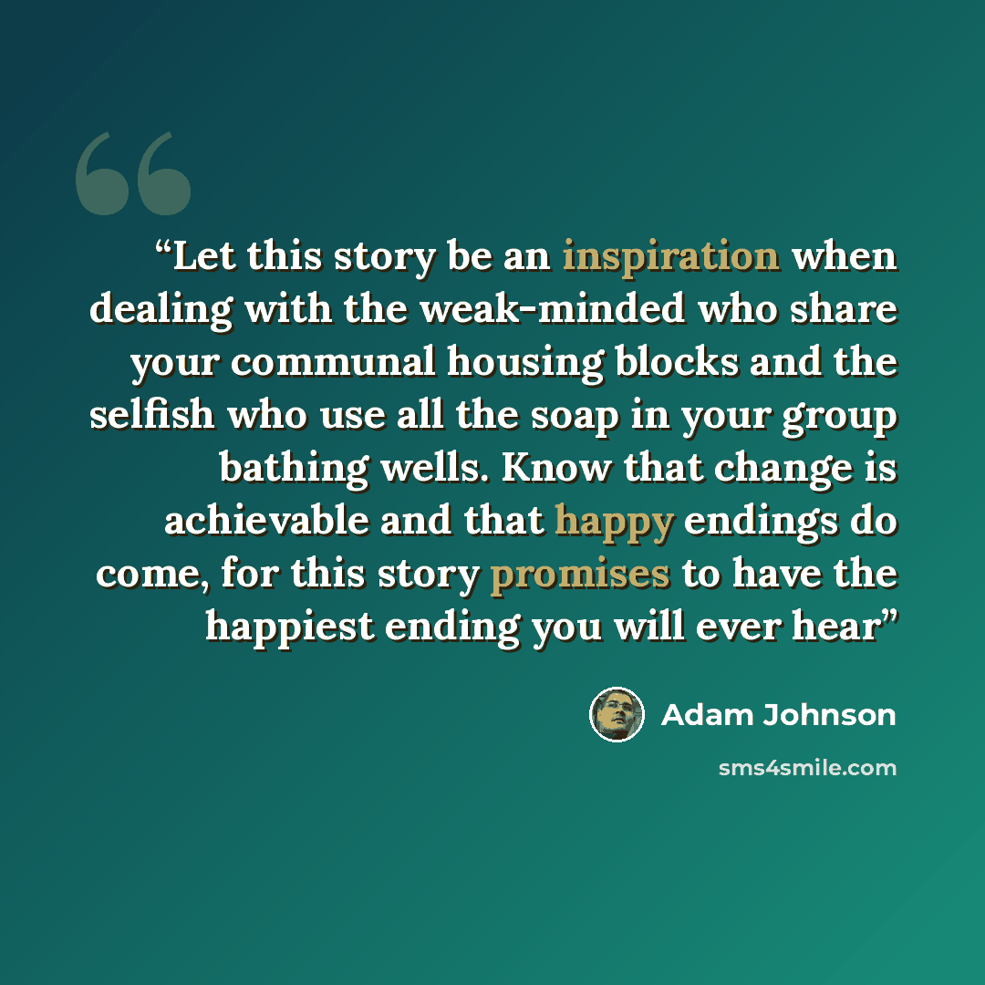 “Let this story be an inspiration when dealing with the weak-minded who share your communal housing blocks and the selfish who use all the soap in your group bathing wells. Know that change is achievable and that happy endings do come, for this story promises to have the happiest ending you will…” quote by Adam Johnson