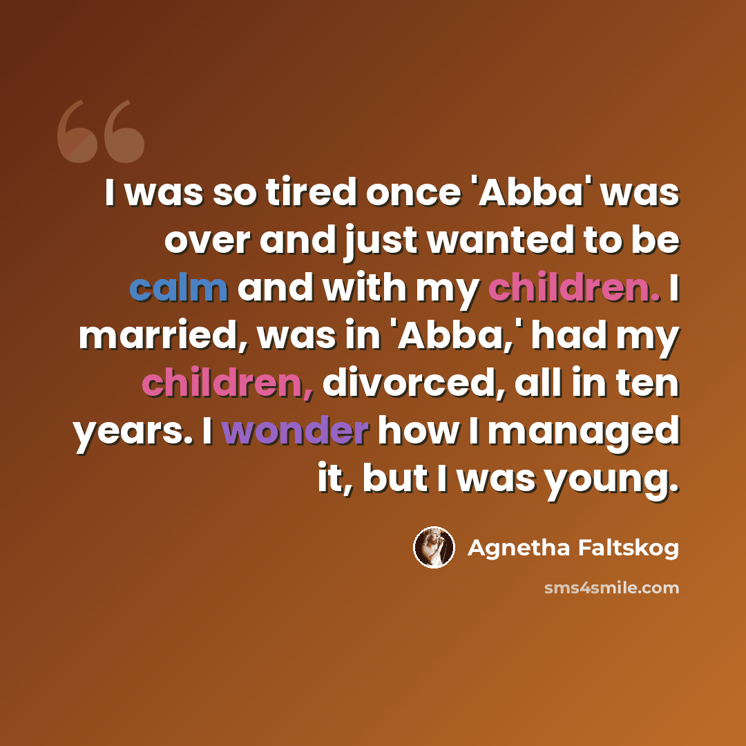 “I was so tired once 'Abba' was over and just wanted to be calm and with my children. I married, was in 'Abba,' had my children, divorced, all in ten years. I wonder how I managed it, but I was young.” quote by Agnetha Faltskog