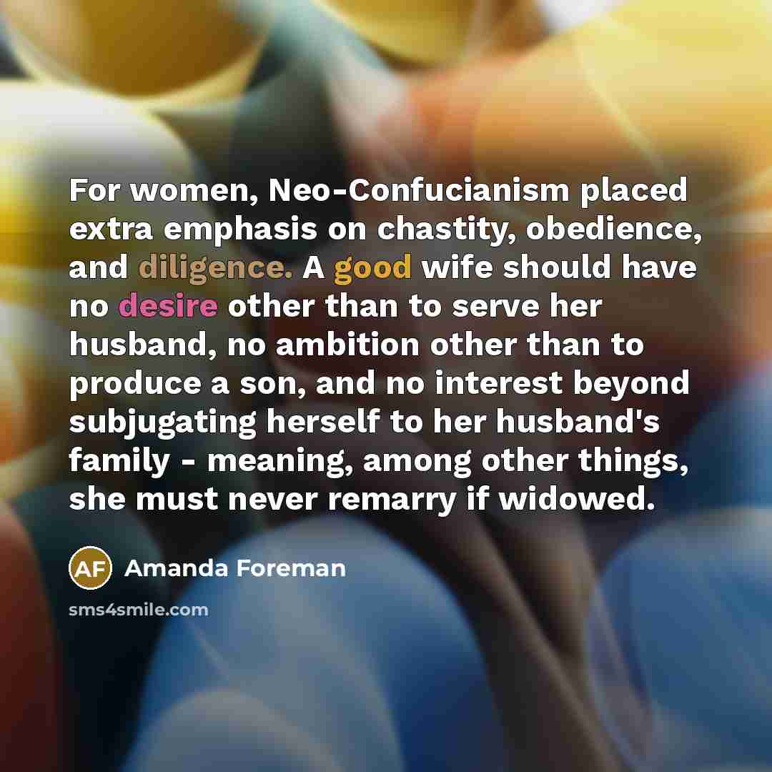 “For women, Neo-Confucianism placed extra emphasis on chastity, obedience, and diligence. A good wife should have no desire other than to serve her husband, no ambition other than to produce a son, and no interest beyond subjugating herself to her husband's family - meaning, among other things, she…” quote by Amanda Foreman