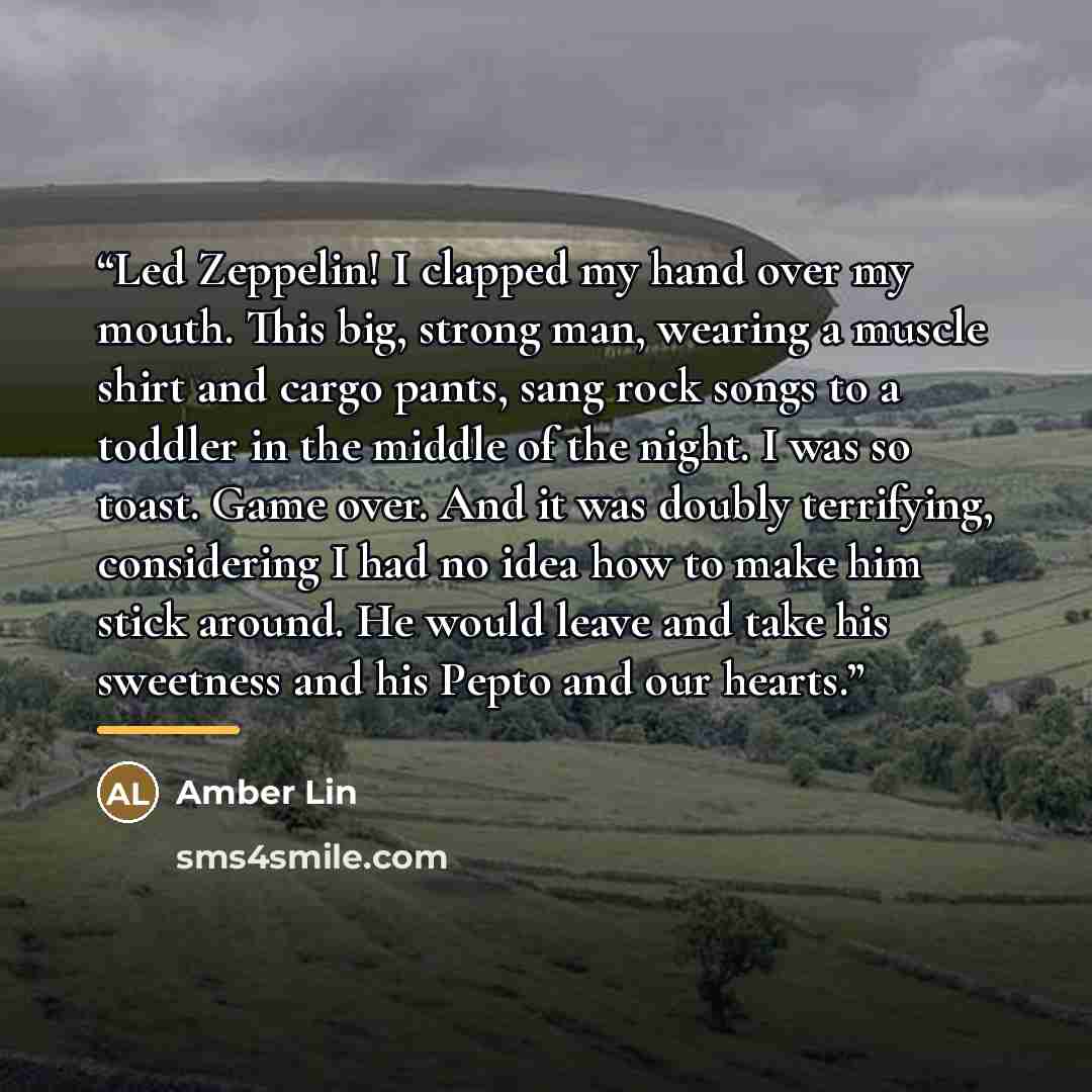 “Led Zeppelin! I clapped my hand over my mouth. This big, strong man, wearing a muscle shirt and cargo pants, sang rock songs to a toddler in the middle of the night. I was so toast. Game over. And it was doubly terrifying, considering I had no idea how to make him stick around. He would leave and…” quote by Amber Lin