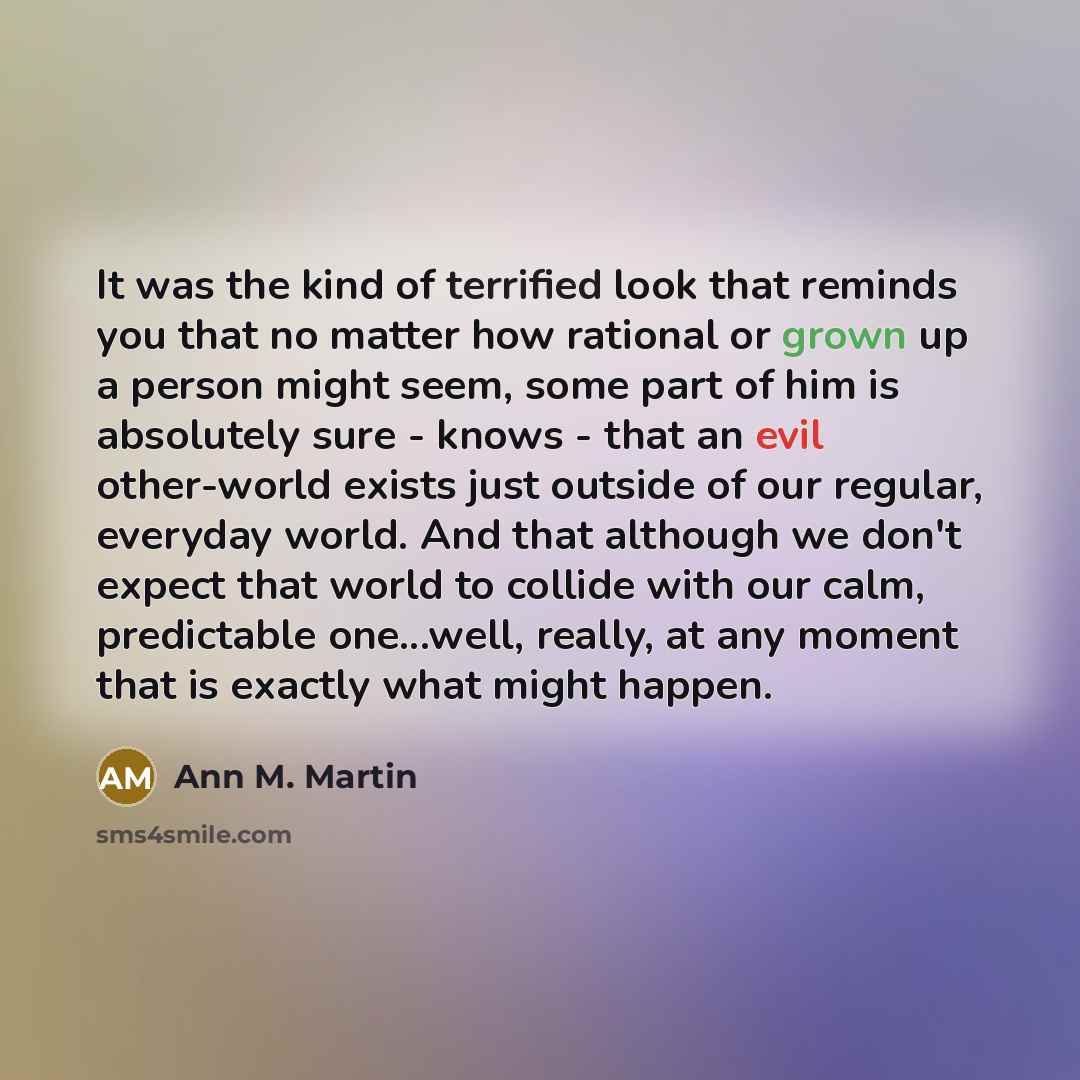 “It was the kind of terrified look that reminds you that no matter how rational or grown up a person might seem, some part of him is absolutely sure - knows - that an evil other-world exists just outside of our regular, everyday world. And that although we don't expect that world to collide with…” quote by Ann M. Martin