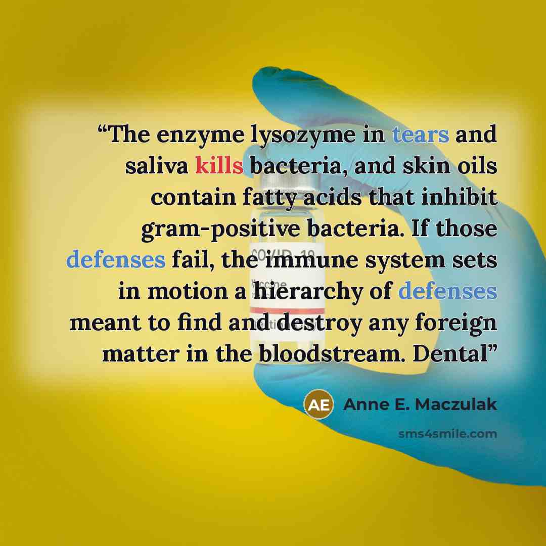“The enzyme lysozyme in tears and saliva kills bacteria, and skin oils contain fatty acids that inhibit gram-positive bacteria. If those defenses fail, the immune system sets in motion a hierarchy of defenses meant to find and destroy any foreign matter in the bloodstream. Dental” quote by Anne E. Maczulak