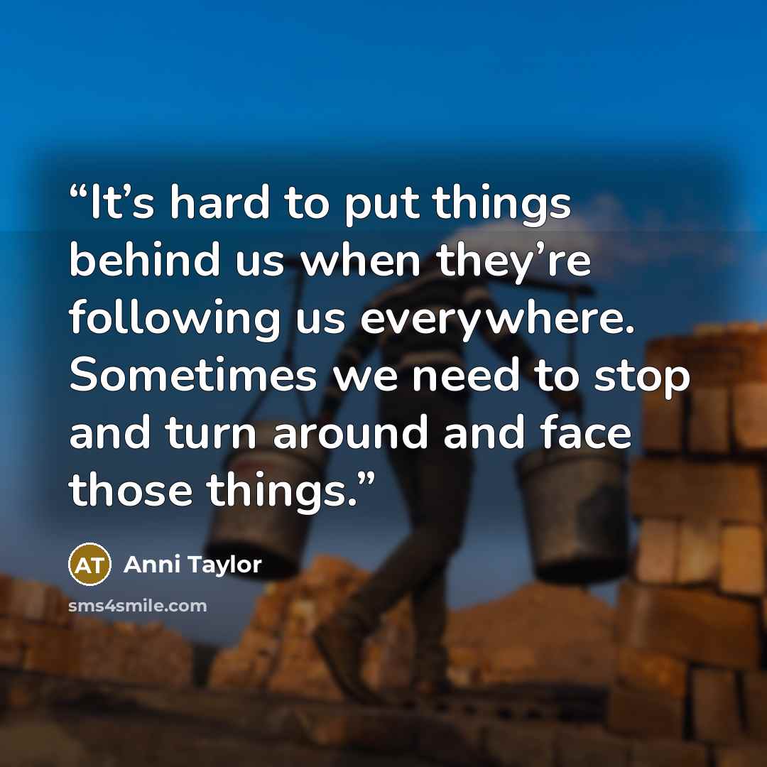 “It’s hard to put things behind us when they’re following us everywhere. Sometimes we need to stop and turn around and face those things.” quote by Anni Taylor
