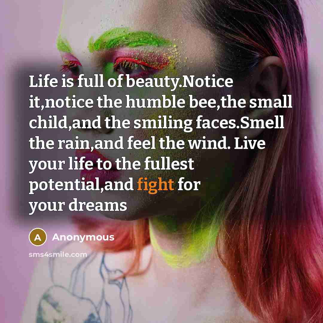 “Life is full of beauty.Notice it,notice the humble bee,the small child,and the smiling faces.Smell the rain,and feel the wind. Live your life to the fullest potential,and fight for your dreams” quote by Anonymous