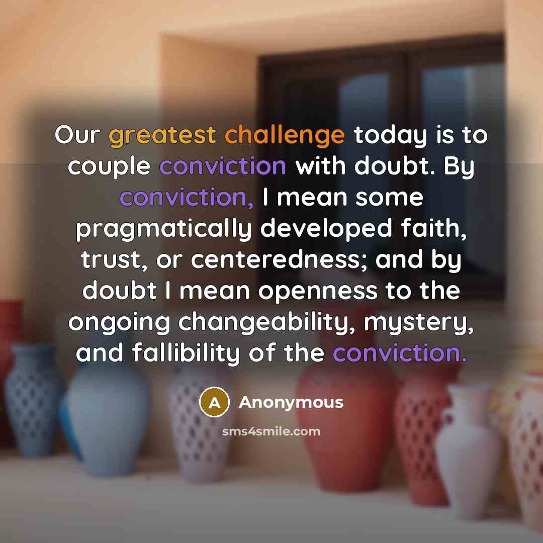 “Our greatest challenge today is to couple conviction with doubt. By conviction, I mean some pragmatically developed faith, trust, or centeredness; and by doubt I mean openness to the ongoing changeability, mystery, and fallibility of the conviction.” quote by Anonymous