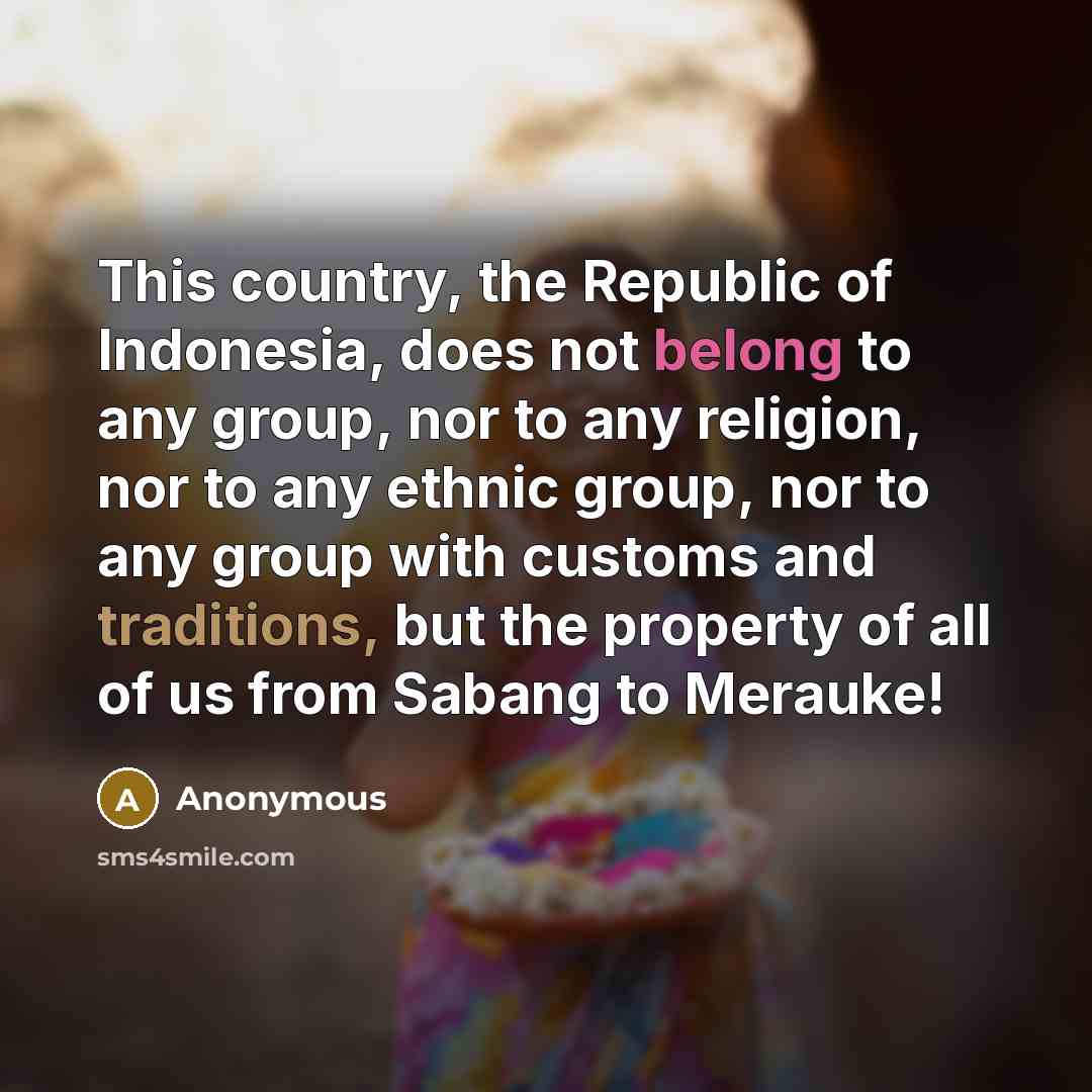 “This country, the Republic of Indonesia, does not belong to any group, nor to any religion, nor to any ethnic group, nor to any group with customs and traditions, but the property of all of us from Sabang to Merauke!” quote by Anonymous