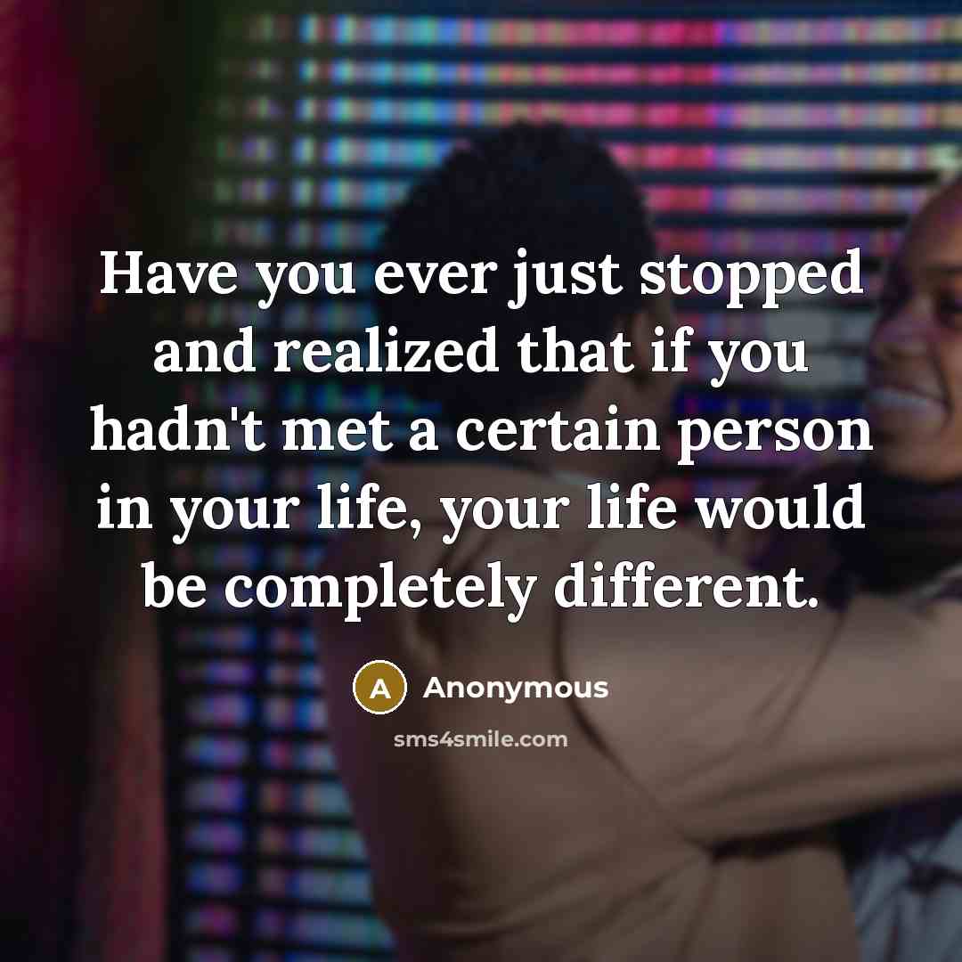 “Have you ever just stopped and realized that if you hadn't met a certain person in your life, your life would be completely different.” quote by Anonymous