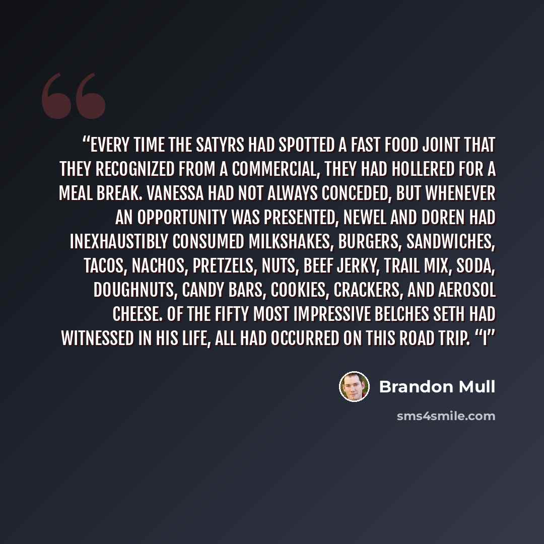 “Every time the satyrs had spotted a fast food joint that they recognized from a commercial, they had hollered for a meal break. Vanessa had not always conceded, but whenever an opportunity was presented, Newel and Doren had inexhaustibly consumed milkshakes, burgers, sandwiches, tacos, nachos…” quote by Brandon Mull