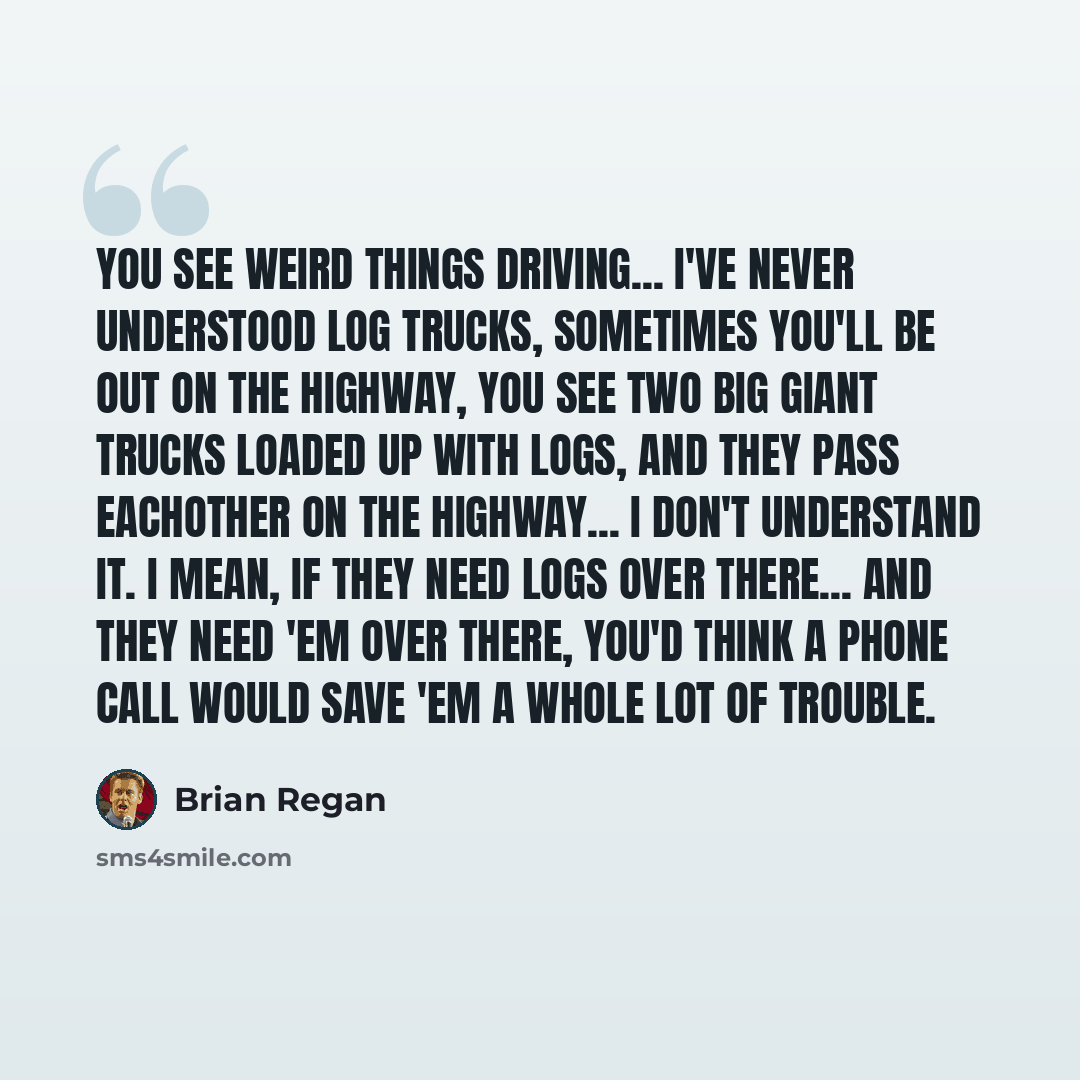 “You see weird things driving... I've never understood log trucks, sometimes you'll be out on the highway, you see two big giant trucks loaded up with logs, and they pass eachother on the highway... I don't understand it. I mean, if they need logs over there... and they need 'em over there, you'd…” quote by Brian Regan