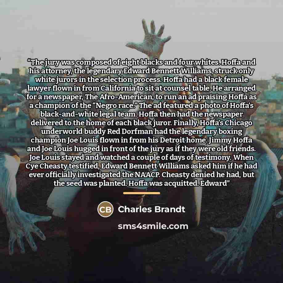 “The jury was composed of eight blacks and four whites. Hoffa and his attorney, the legendary Edward Bennett Williams, struck only white jurors in the selection process. Hoffa had a black female lawyer flown in from California to sit at counsel table. He arranged for a newspaper, The Afro-American…” quote by Charles Brandt